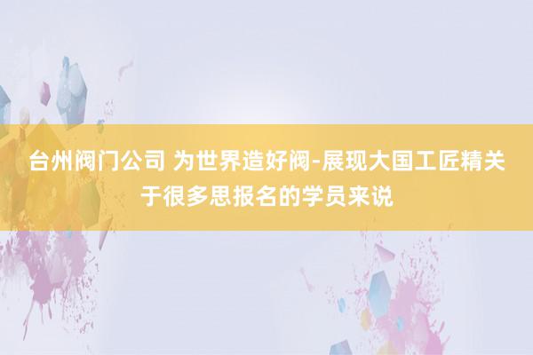 台州阀门公司 为世界造好阀-展现大国工匠精关于很多思报名的学员来说