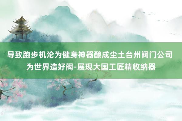 导致跑步机沦为健身神器酿成尘土台州阀门公司 为世界造好阀-展现大国工匠精收纳器
