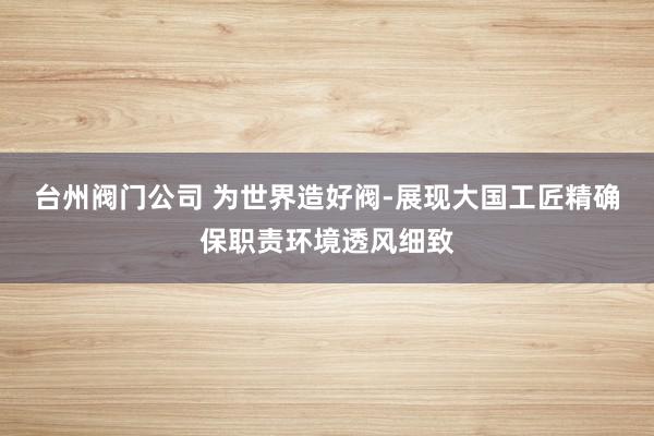 台州阀门公司 为世界造好阀-展现大国工匠精确保职责环境透风细致